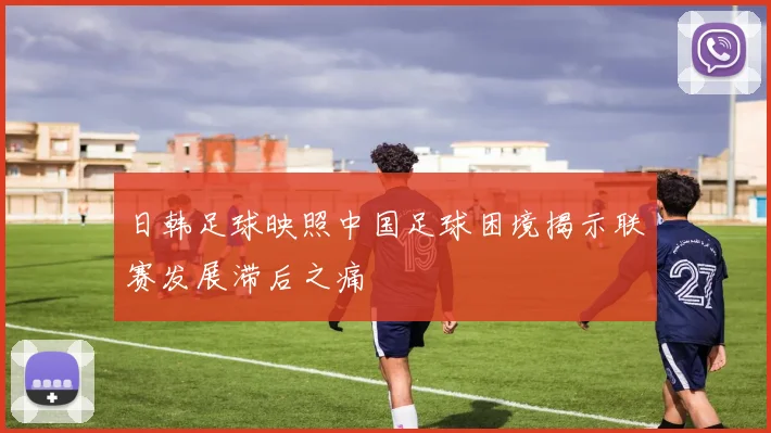 日韩足球映照中国足球困境揭示联赛发展滞后之痛