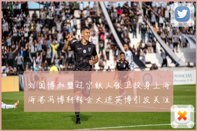 刘国博加盟辽宁铁人张卫投身上海海港冯博轩转会大连英博引发关注