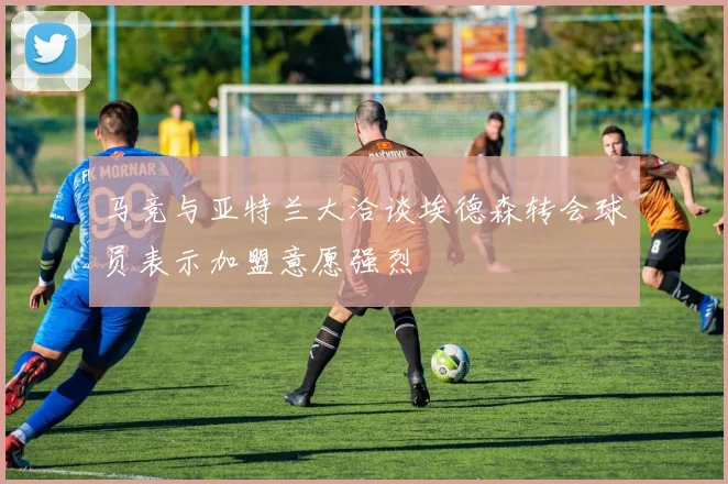 马竞与亚特兰大洽谈埃德森转会球员表示加盟意愿强烈