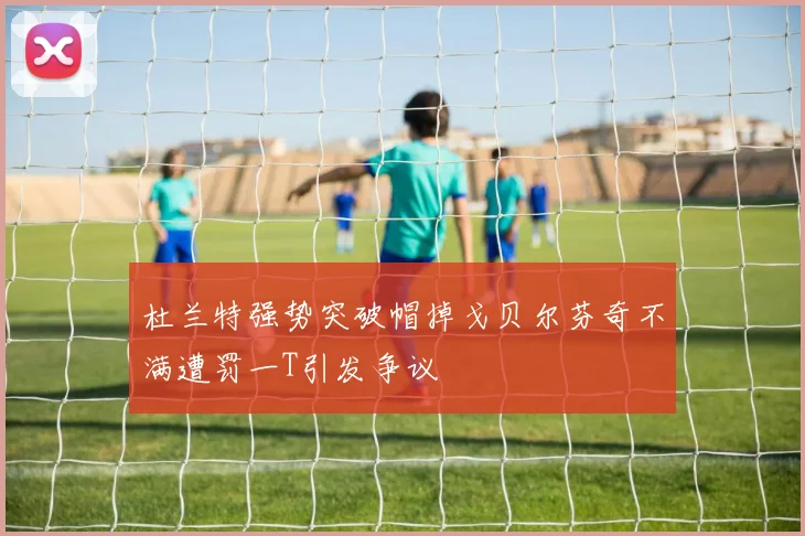 杜兰特强势突破帽掉戈贝尔芬奇不满遭罚一T引发争议