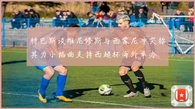 特巴斯谈维尼修斯与西蒙尼冲突称其为小插曲支持西超杯海外举办