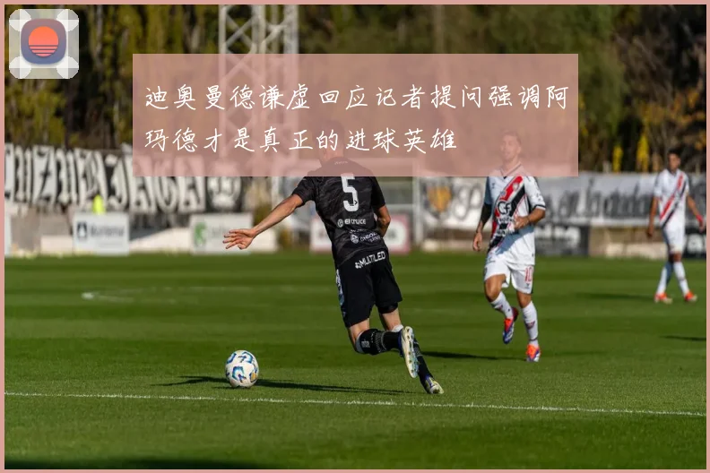 迪奥曼德谦虚回应记者提问强调阿玛德才是真正的进球英雄