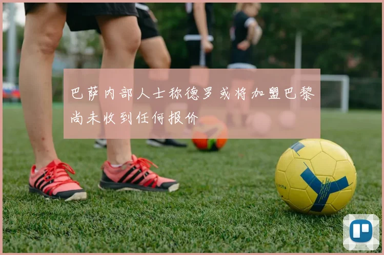 巴萨内部人士称德罗或将加盟巴黎尚未收到任何报价