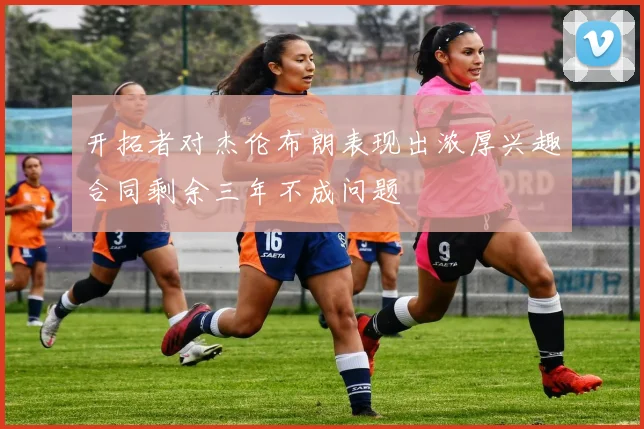 开拓者对杰伦布朗表现出浓厚兴趣合同剩余三年不成问题