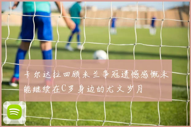 卡尔达拉回顾米兰争冠遗憾感慨未能继续在C罗身边的尤文岁月