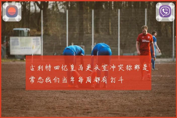古利特回忆皇马更衣室冲突称那是常态我们当年每周都有打斗