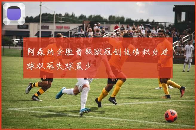 阿森纳全胜晋级欧冠创佳绩积分进球双冠失球最少