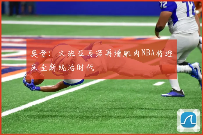 奥登：文班亚马若再增肌肉NBA将迎来全新统治时代