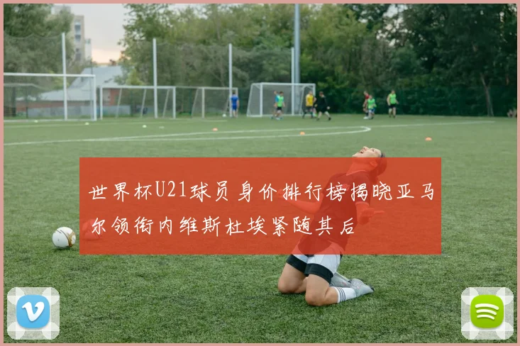 世界杯U21球员身价排行榜揭晓亚马尔领衔内维斯杜埃紧随其后