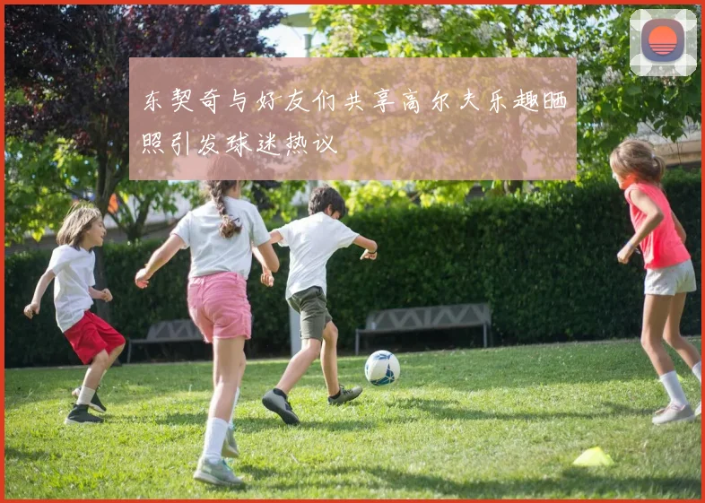 东契奇与好友们共享高尔夫乐趣晒照引发球迷热议