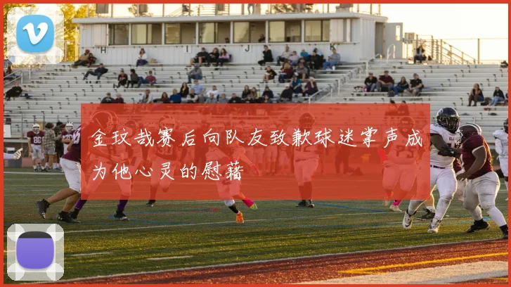 金玟哉赛后向队友致歉球迷掌声成为他心灵的慰藉