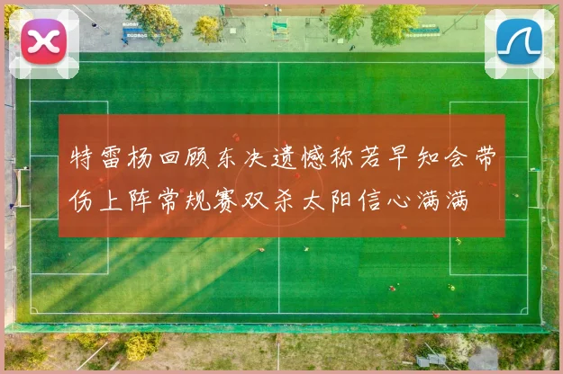特雷杨回顾东决遗憾称若早知会带伤上阵常规赛双杀太阳信心满满
