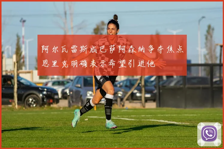 阿尔瓦雷斯成巴萨阿森纳争夺焦点恩里克明确表示希望引进他