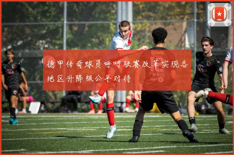 德甲传奇球员呼吁联赛改革实现各地区升降级公平对待
