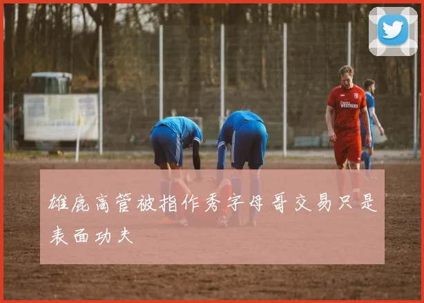 雄鹿高管被指作秀字母哥交易只是表面功夫