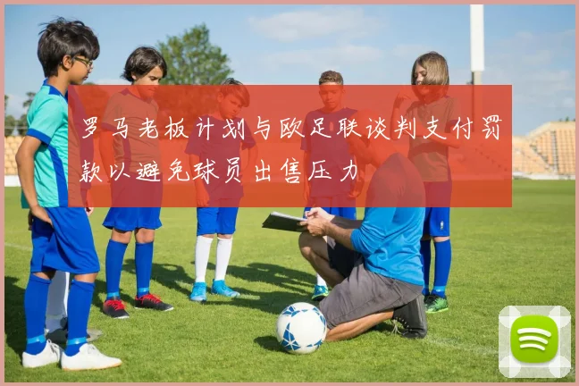 罗马老板计划与欧足联谈判支付罚款以避免球员出售压力