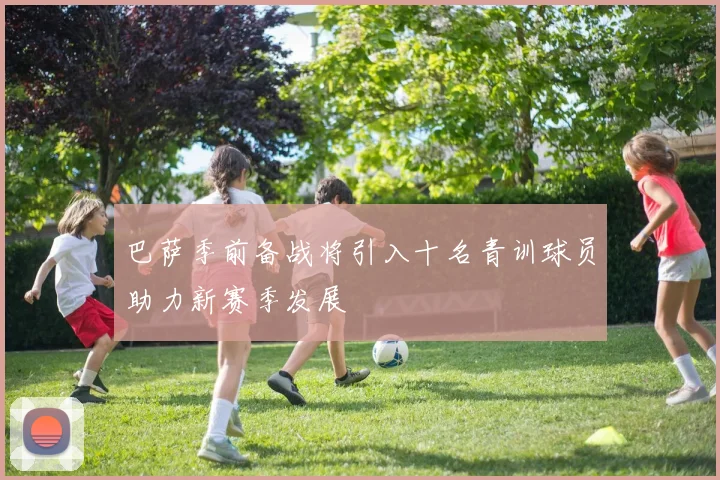 巴萨季前备战将引入十名青训球员助力新赛季发展