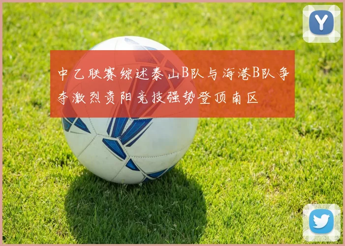 中乙联赛综述泰山B队与海港B队争夺激烈贵阳竞技强势登顶南区