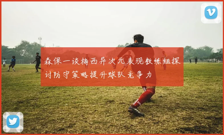 森保一谈梅西异次元表现教练组探讨防守策略提升球队竞争力
