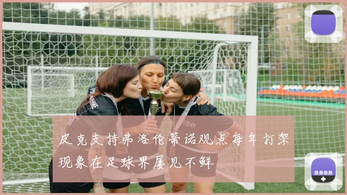 皮克支持弗洛伦蒂诺观点每年打架现象在足球界屡见不鲜