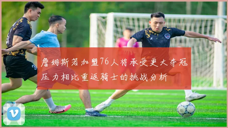 詹姆斯若加盟76人将承受更大夺冠压力相比重返骑士的挑战分析