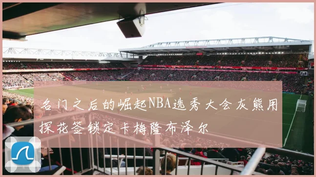 名门之后的崛起NBA选秀大会灰熊用探花签锁定卡梅隆布泽尔
