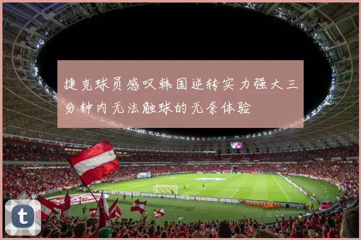 捷克球员感叹韩国逆转实力强大三分钟内无法触球的无奈体验